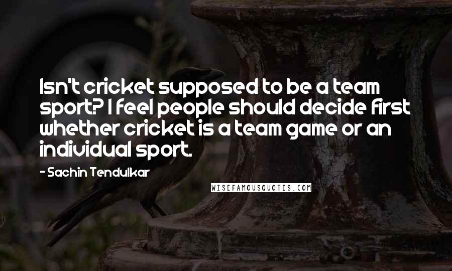 Sachin Tendulkar quotes: Isn't cricket supposed to be a team sport? I feel people should decide first whether cricket is a team game or an individual sport.