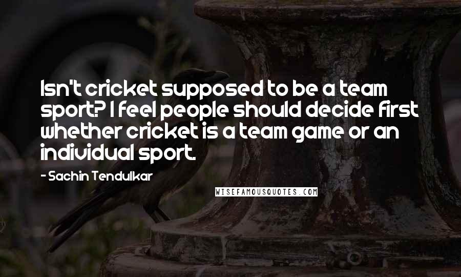 Sachin Tendulkar quotes: Isn't cricket supposed to be a team sport? I feel people should decide first whether cricket is a team game or an individual sport. Sachin Tendulkar quotes: Isn't cricket supposed to be a team sport? I feel people should decide first whether cricket is a team game or an individual sport.