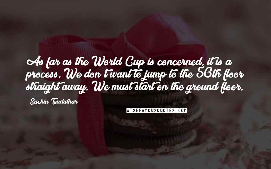 Sachin Tendulkar quotes: As far as the World Cup is concerned, it is a process. We don't want to jump to the 50th floor straight away. We must start on the ground floor. Sachin Tendulkar quotes: As far as the World Cup is concerned, it is a process. We don't want to jump to the 50th floor straight away. We must start on the ground floor.