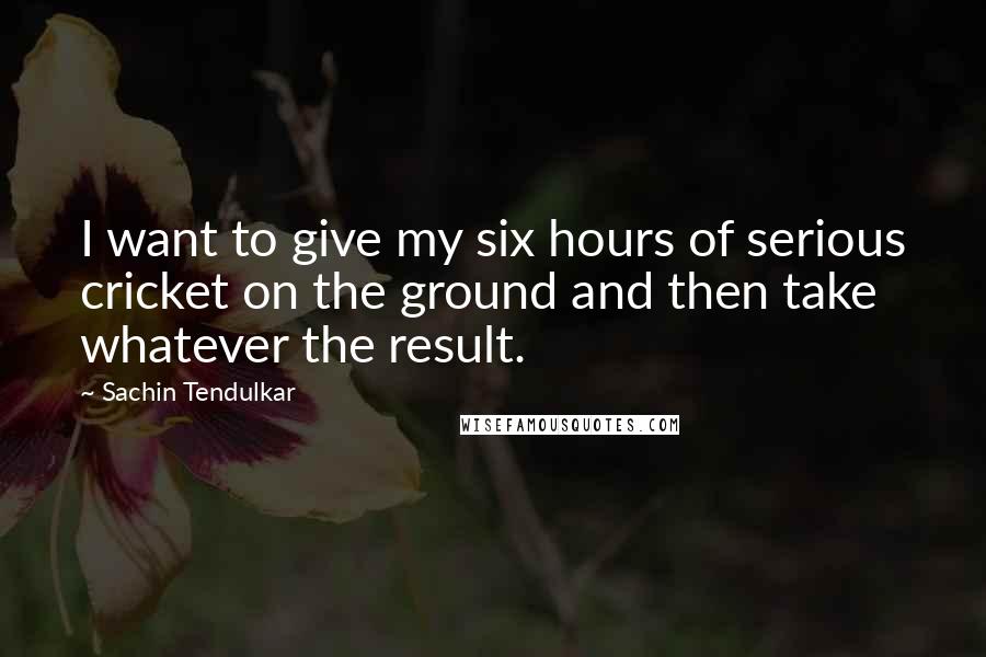 Sachin Tendulkar quotes: I want to give my six hours of serious cricket on the ground and then take whatever the result.