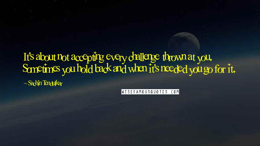 Sachin Tendulkar quotes: It's about not accepting every challenge thrown at you. Sometimes you hold back and when it's needed you go for it. Sachin Tendulkar quotes: It's about not accepting every challenge thrown at you. Sometimes you hold back and when it's needed you go for it.