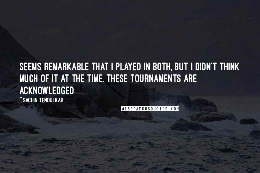 Sachin Tendulkar quotes: seems remarkable that I played in both, but I didn't think much of it at the time. These tournaments are acknowledged