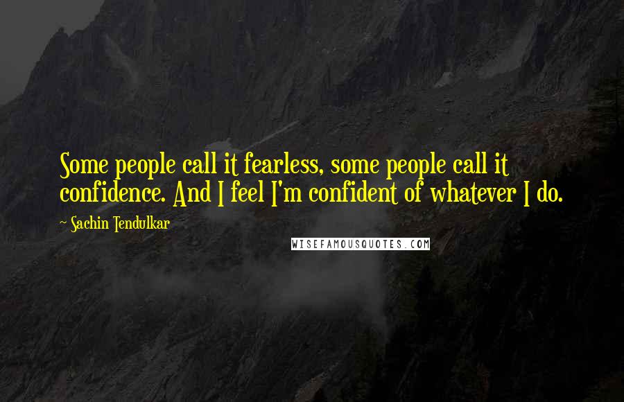 Sachin Tendulkar quotes: Some people call it fearless, some people call it confidence. And I feel I'm confident of whatever I do.