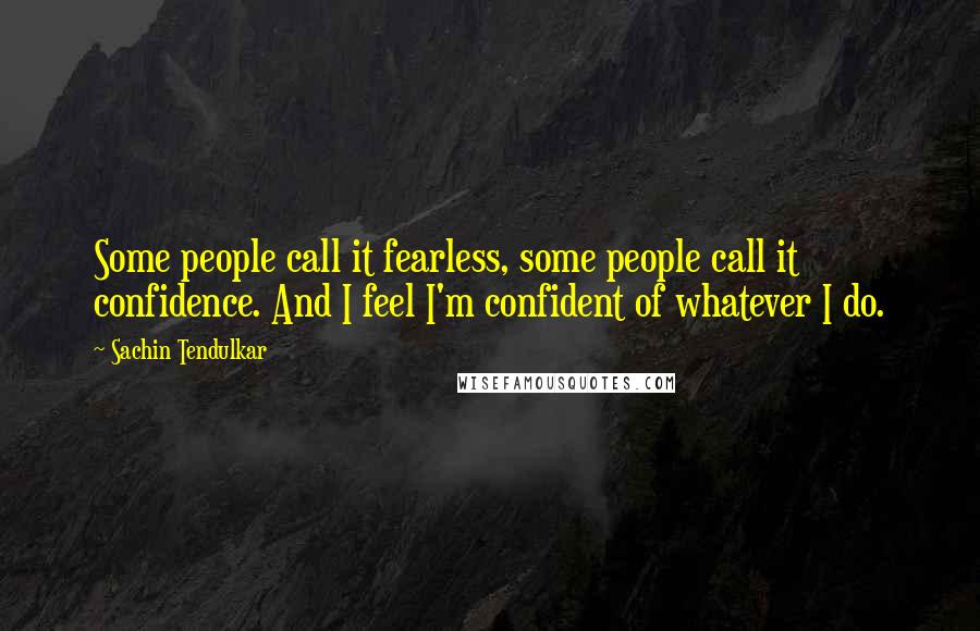 Sachin Tendulkar quotes: Some people call it fearless, some people call it confidence. And I feel I'm confident of whatever I do. Sachin Tendulkar quotes: Some people call it fearless, some people call it confidence. And I feel I'm confident of whatever I do.