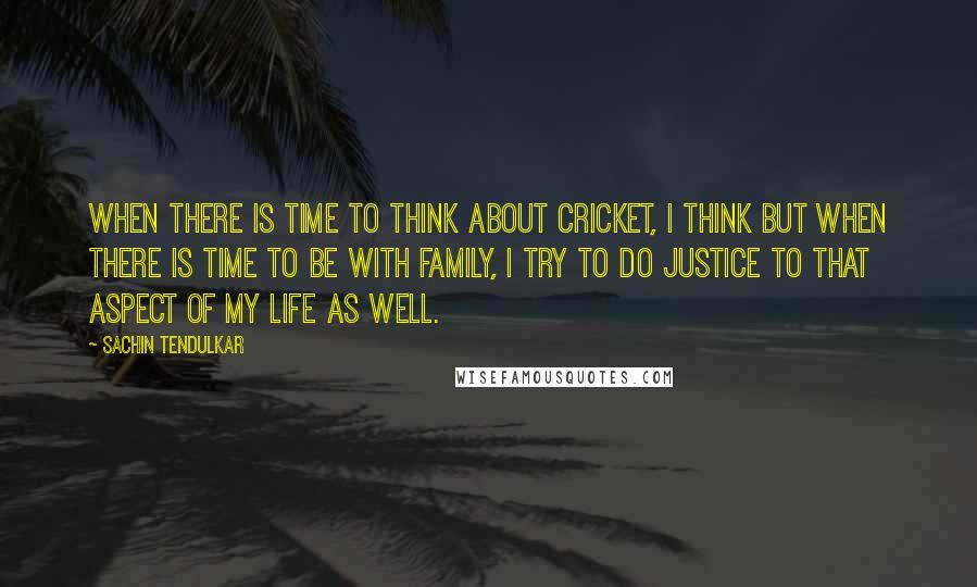 Sachin Tendulkar quotes: When there is time to think about cricket, I think but when there is time to be with family, I try to do justice to that aspect of my life Sachin Tendulkar quotes: When there is time to think about cricket, I think but when there is time to be with family, I try to do justice to that aspect of my life