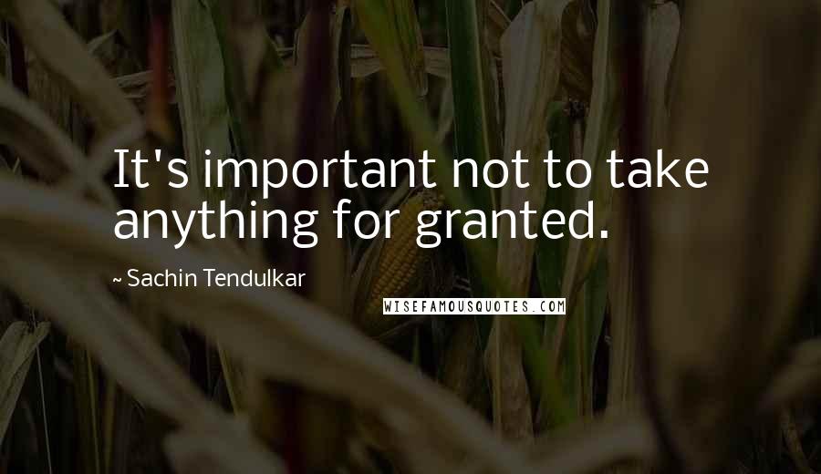 Sachin Tendulkar quotes: It's important not to take anything for granted.