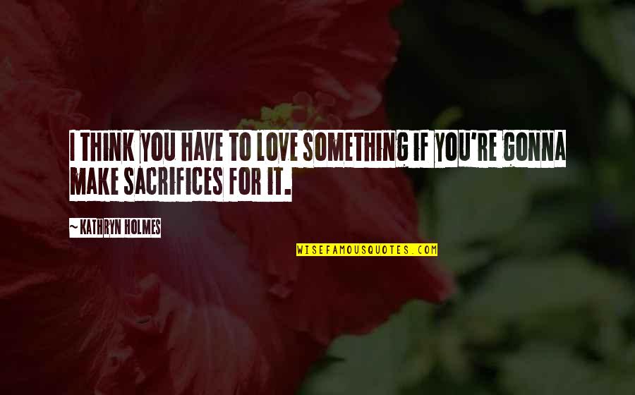 Sacrifices In Love Quotes By Kathryn Holmes: I think you have to love something if