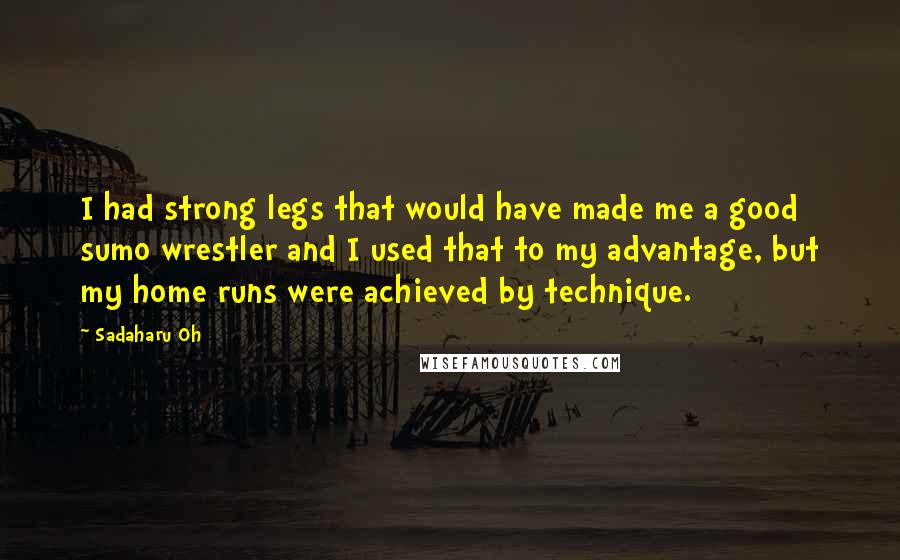 Sadaharu Oh quotes: I had strong legs that would have made me a good sumo wrestler and I used that to my advantage, but my home runs were achieved by technique. Sadaharu Oh quotes: I had strong legs that would have made me a good sumo wrestler and I used that to my advantage, but my home runs were achieved by technique.
