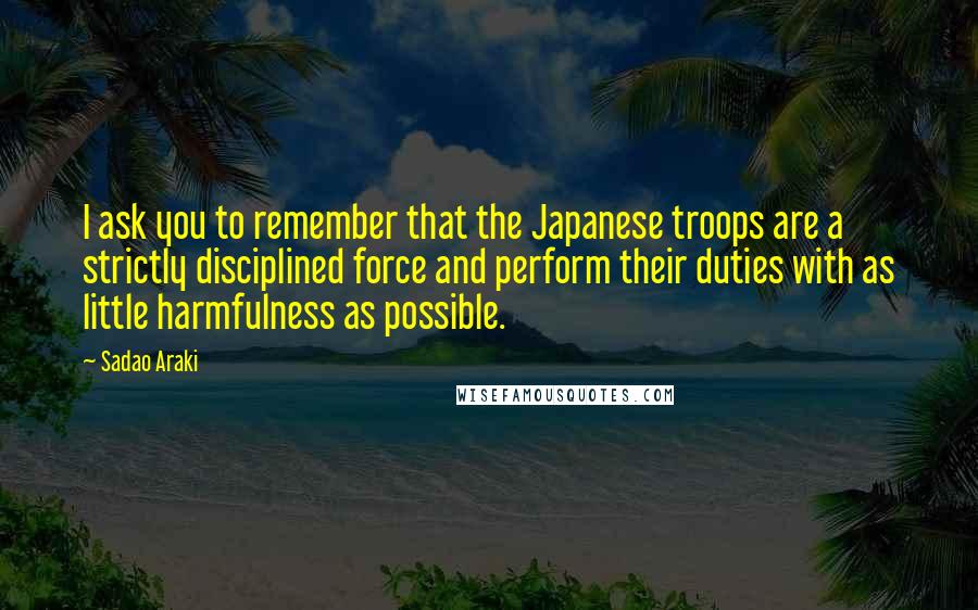 Sadao Araki quotes: I ask you to remember that the Japanese troops are a strictly disciplined force and perform their duties with as little harmfulness as possible.
