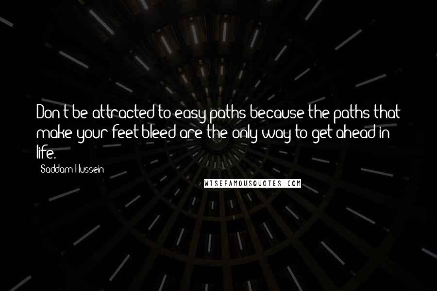 Saddam Hussein quotes: Don't be attracted to easy paths because the paths that make your feet bleed are the only way to get ahead in life.