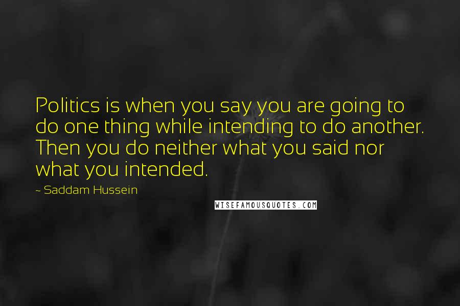 Saddam Hussein quotes: Politics is when you say you are going to do one thing while intending to do another. Then you do neither what you said nor what you intended.