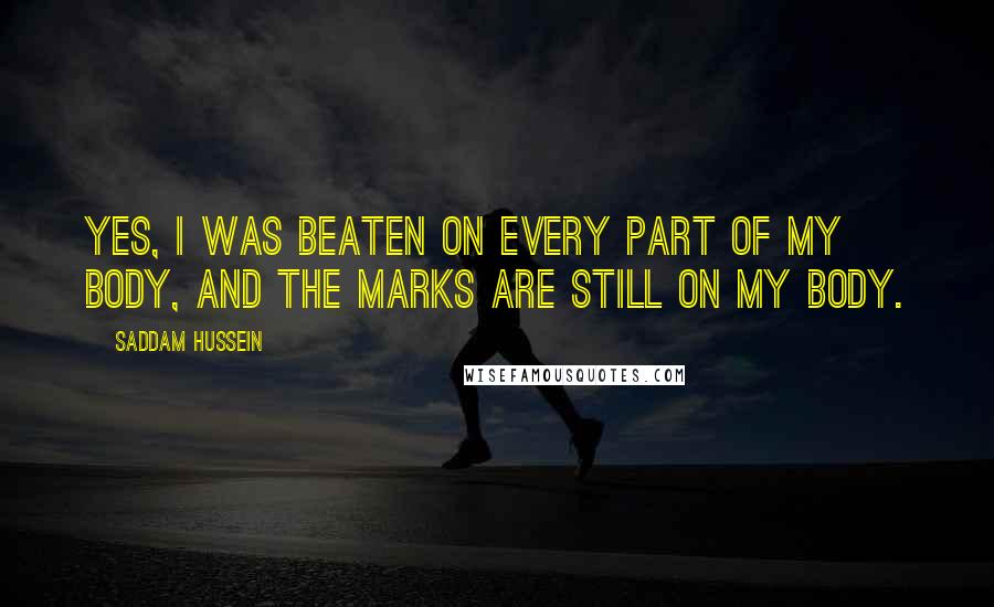 Saddam Hussein quotes: Yes, I was beaten on every part of my body, and the marks are still on my body.