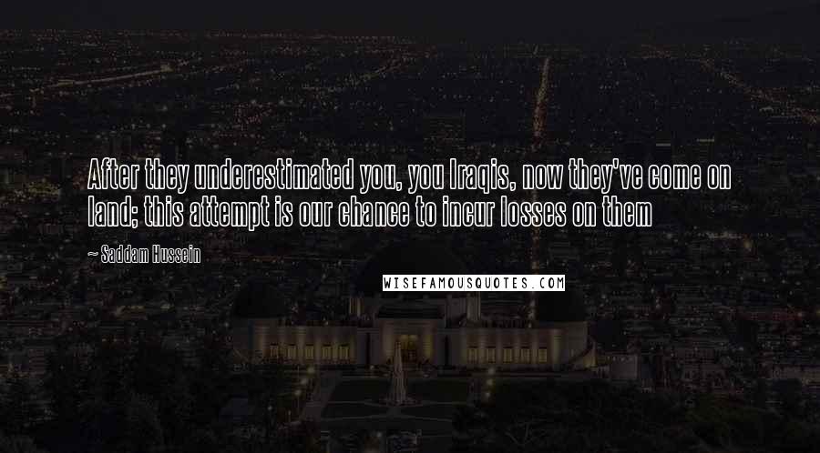 Saddam Hussein quotes: After they underestimated you, you Iraqis, now they've come on land; this attempt is our chance to incur losses on them