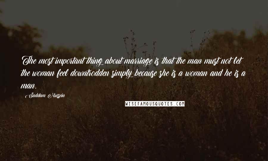 Saddam Hussein quotes: The most important thing about marriage is that the man must not let the woman feel downtrodden simply because she is a woman and he is a man.