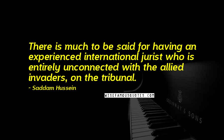 Saddam Hussein quotes: There is much to be said for having an experienced international jurist who is entirely unconnected with the allied invaders, on the tribunal.