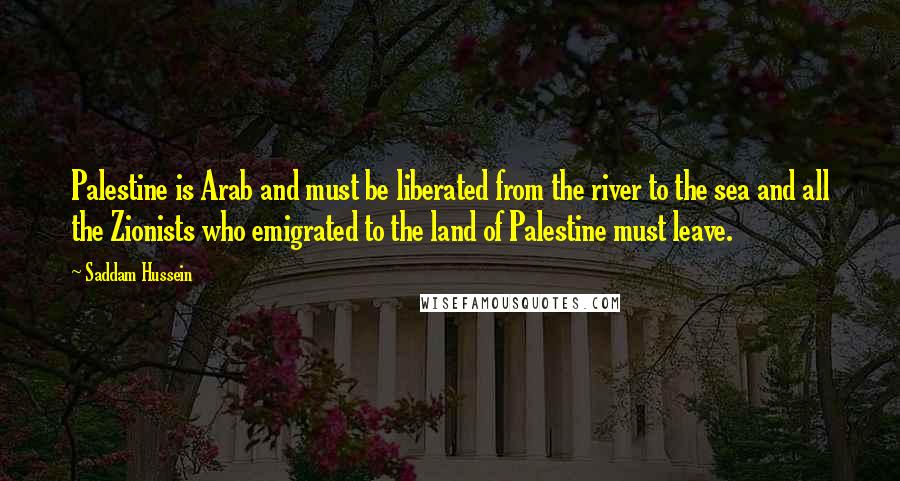 Saddam Hussein quotes: Palestine is Arab and must be liberated from the river to the sea and all the Zionists who emigrated to the land of Palestine must leave.