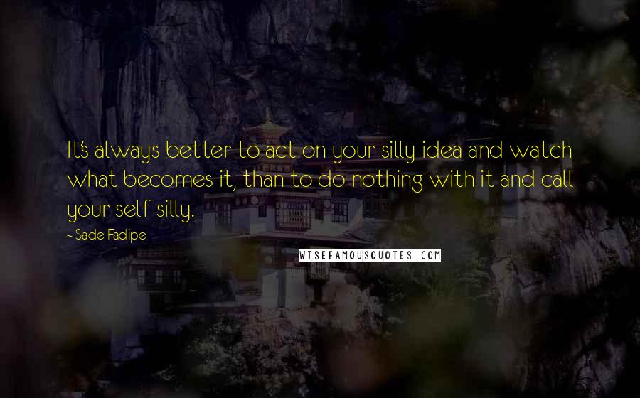 Sade Fadipe quotes: It's always better to act on your silly idea and watch what becomes it, than to do nothing with it and call your self silly.