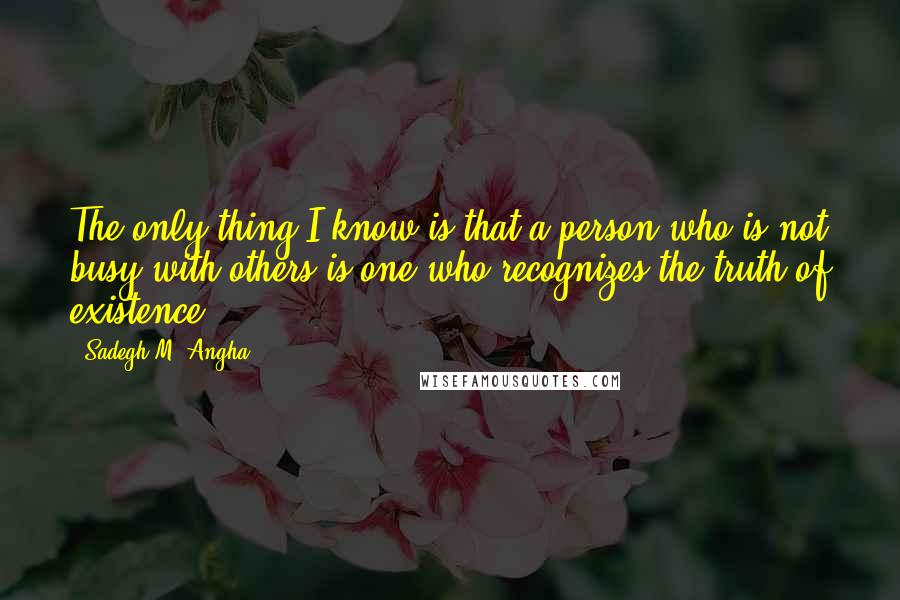 Sadegh M. Angha quotes: The only thing I know is that a person who is not busy with others is one who recognizes the truth of existence.