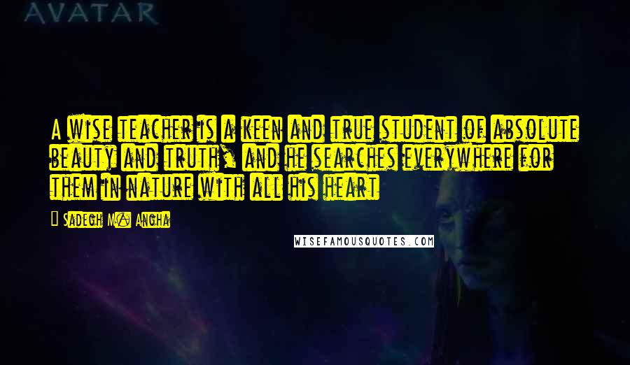 Sadegh M. Angha quotes: A wise teacher is a keen and true student of absolute beauty and truth, and he searches everywhere for them in nature with all his heart