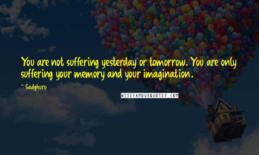 Sadghuru quotes: You are not suffering yesterday or tomorrow. You are only suffering your memory and your imagination.