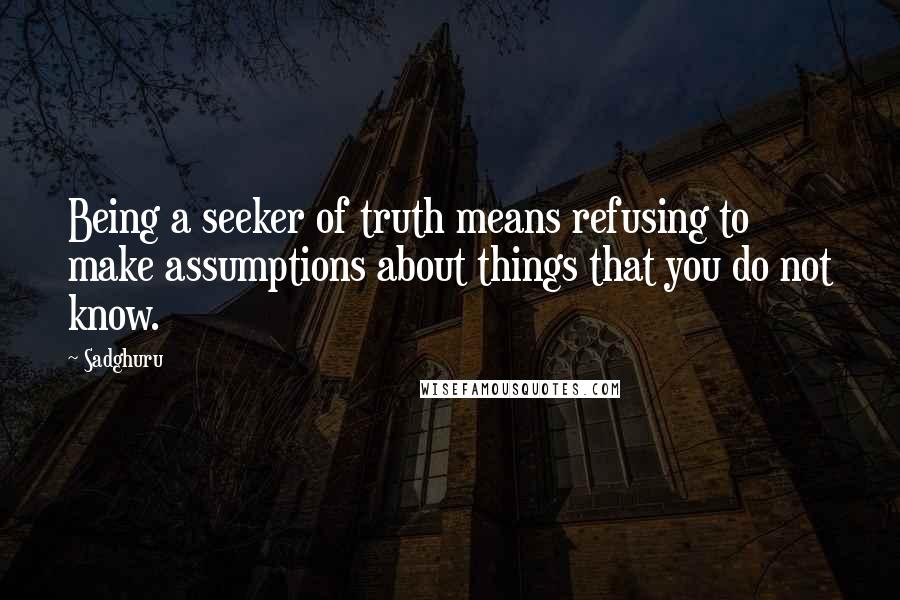 Sadghuru quotes: Being a seeker of truth means refusing to make assumptions about things that you do not know.