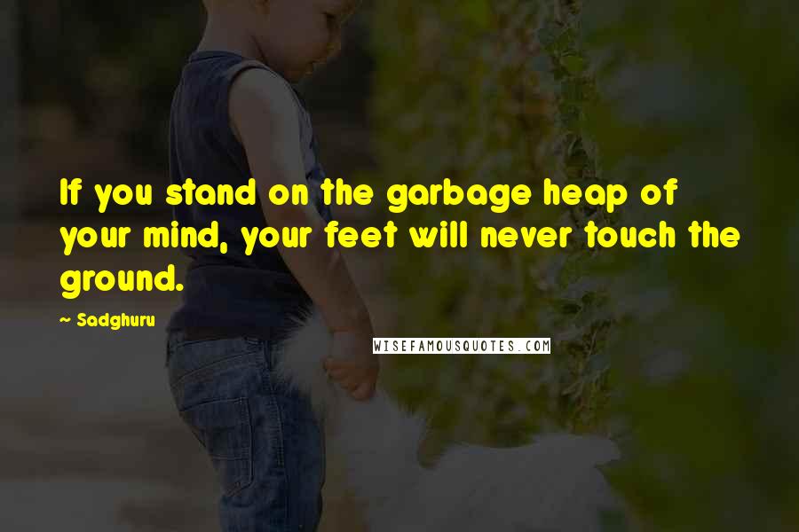 Sadghuru quotes: If you stand on the garbage heap of your mind, your feet will never touch the ground.