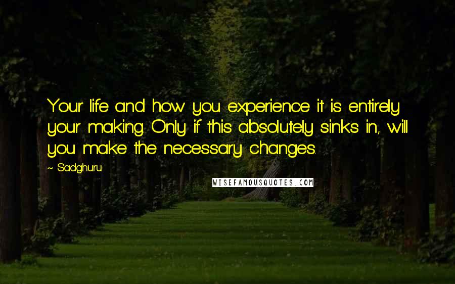 Sadghuru quotes: Your life and how you experience it is entirely your making. Only if this absolutely sinks in, will you make the necessary changes.