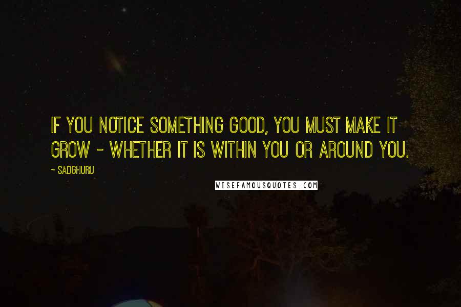 Sadghuru quotes: If you notice something good, you must make it grow - whether it is within you or around you.
