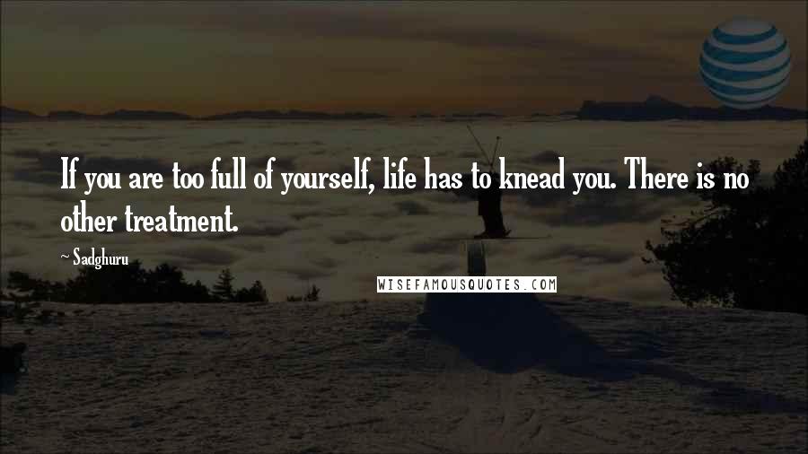 Sadghuru quotes: If you are too full of yourself, life has to knead you. There is no other treatment.