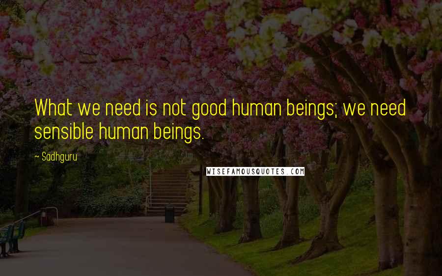 Sadhguru quotes: What we need is not good human beings; we need sensible human beings.