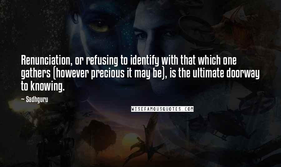 Sadhguru quotes: Renunciation, or refusing to identify with that which one gathers (however precious it may be), is the ultimate doorway to knowing.