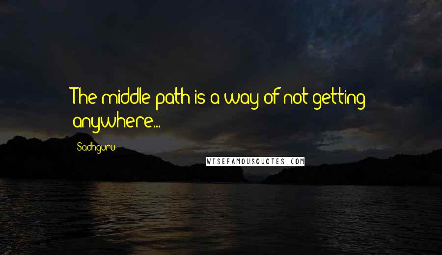 Sadhguru quotes: The middle path is a way of not getting anywhere...