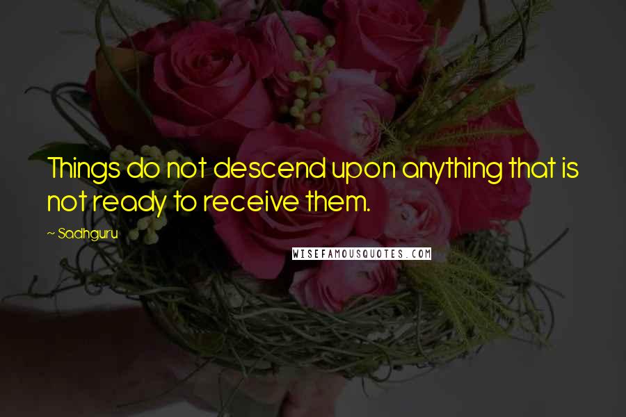 Sadhguru quotes: Things do not descend upon anything that is not ready to receive them.