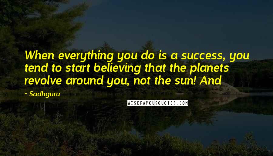 Sadhguru quotes: When everything you do is a success, you tend to start believing that the planets revolve around you, not the sun! And