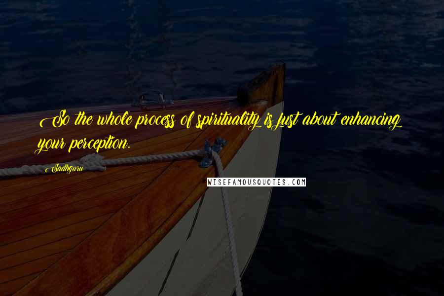 Sadhguru quotes: So the whole process of spirituality is just about enhancing your perception.