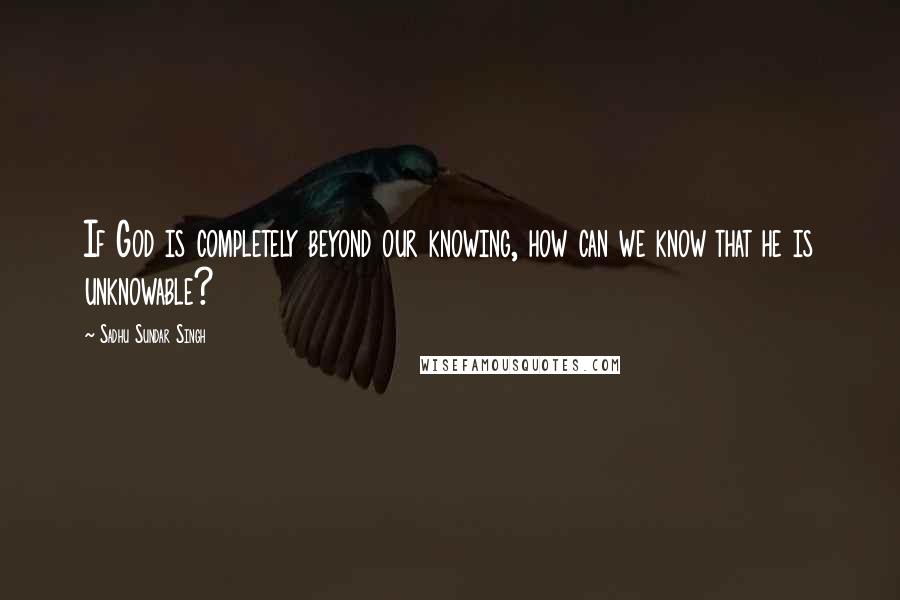Sadhu Sundar Singh quotes: If God is completely beyond our knowing, how can we know that he is unknowable?
