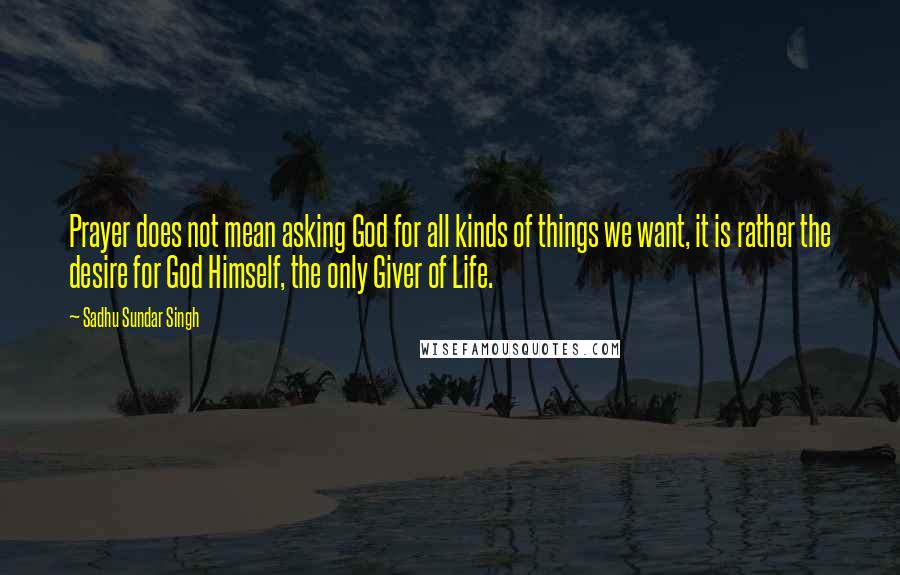 Sadhu Sundar Singh quotes: Prayer does not mean asking God for all kinds of things we want, it is rather the desire for God Himself, the only Giver of Life.