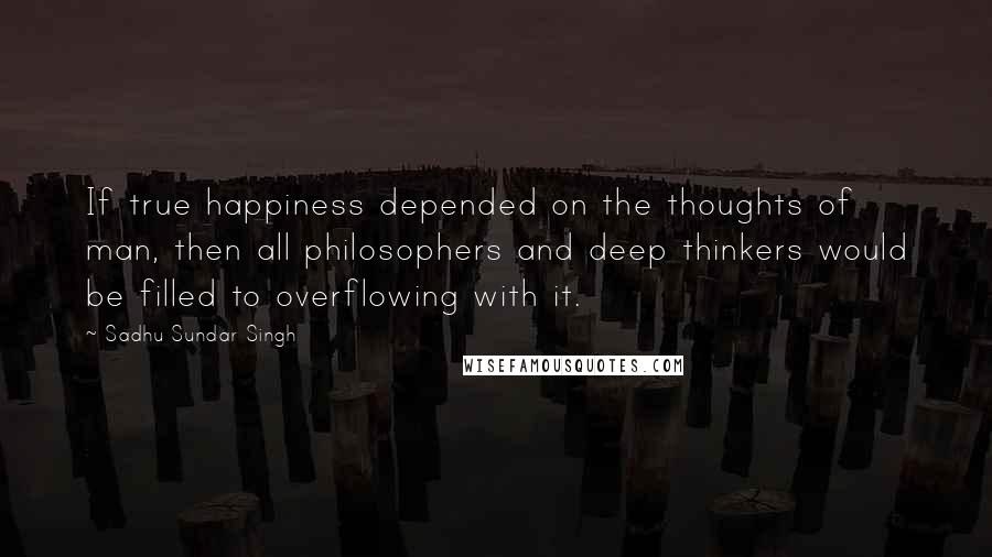 Sadhu Sundar Singh quotes: If true happiness depended on the thoughts of man, then all philosophers and deep thinkers would be filled to overflowing with it.