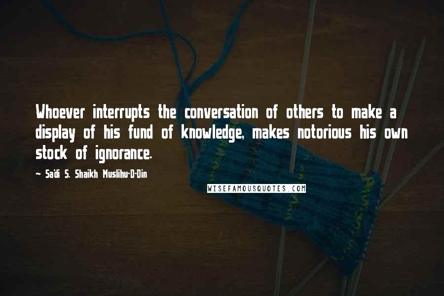 Sa'di S. Shaikh Muslihu-D-Din quotes: Whoever interrupts the conversation of others to make a display of his fund of knowledge, makes notorious his own stock of ignorance.