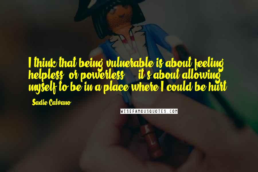 Sadie Calvano quotes: I think that being vulnerable is about feeling helpless, or powerless ... it's about allowing myself to be in a place where I could be hurt.