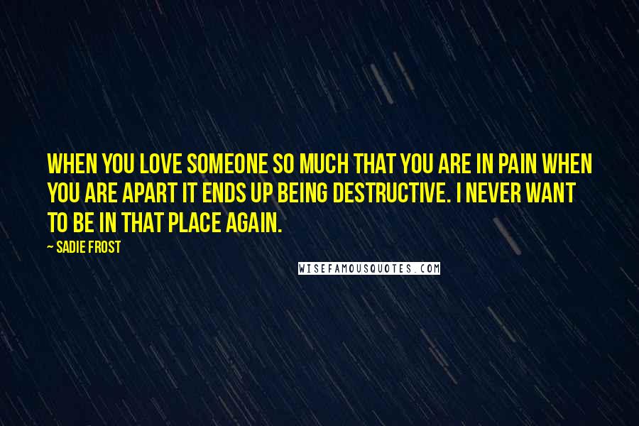 Sadie Frost quotes: When you love someone so much that you are in pain when you are apart it ends up being destructive. I never want to be in that place again.