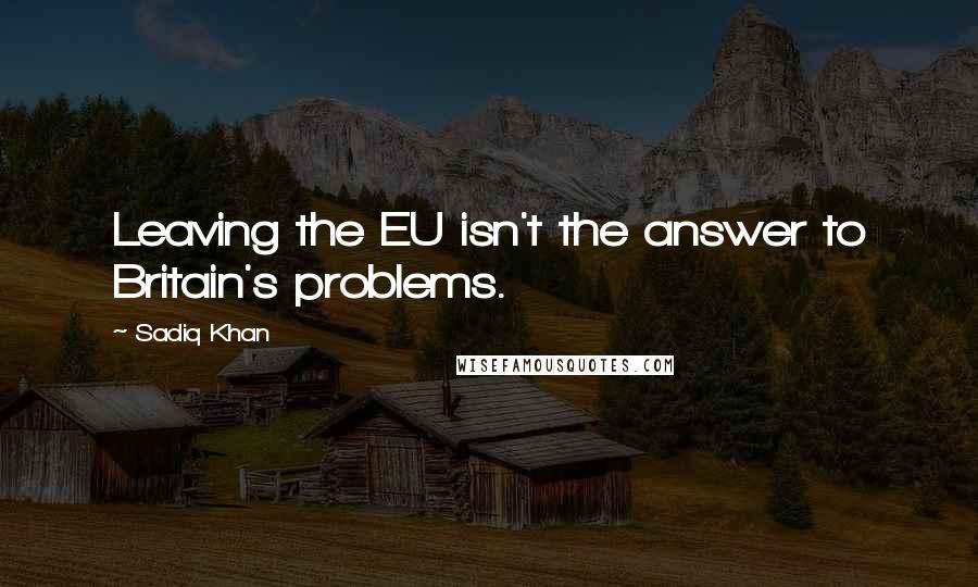 Sadiq Khan quotes: Leaving the EU isn't the answer to Britain's problems.