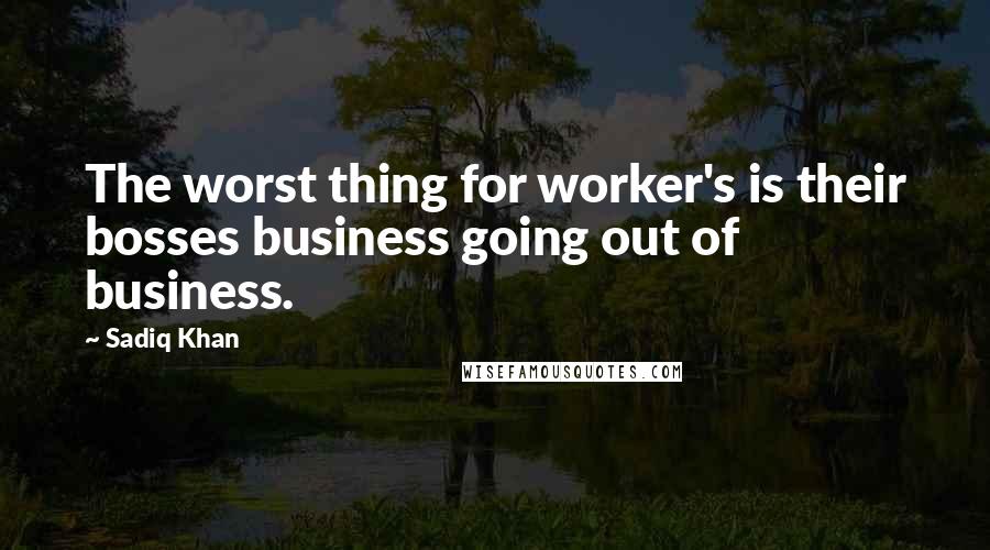 Sadiq Khan quotes: The worst thing for worker's is their bosses business going out of business.