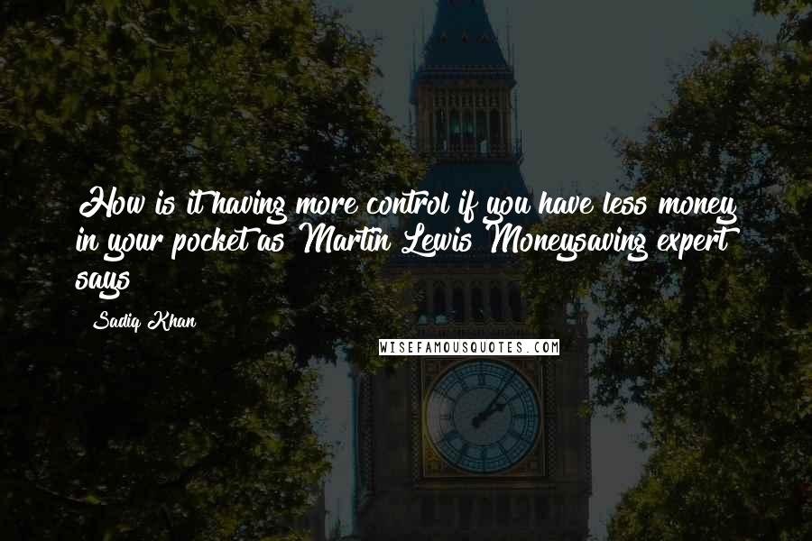 Sadiq Khan quotes: How is it having more control if you have less money in your pocket as Martin Lewis Moneysaving expert says? Sadiq Khan quotes: How is it having more control if you have less money in your pocket as Martin Lewis Moneysaving expert says?