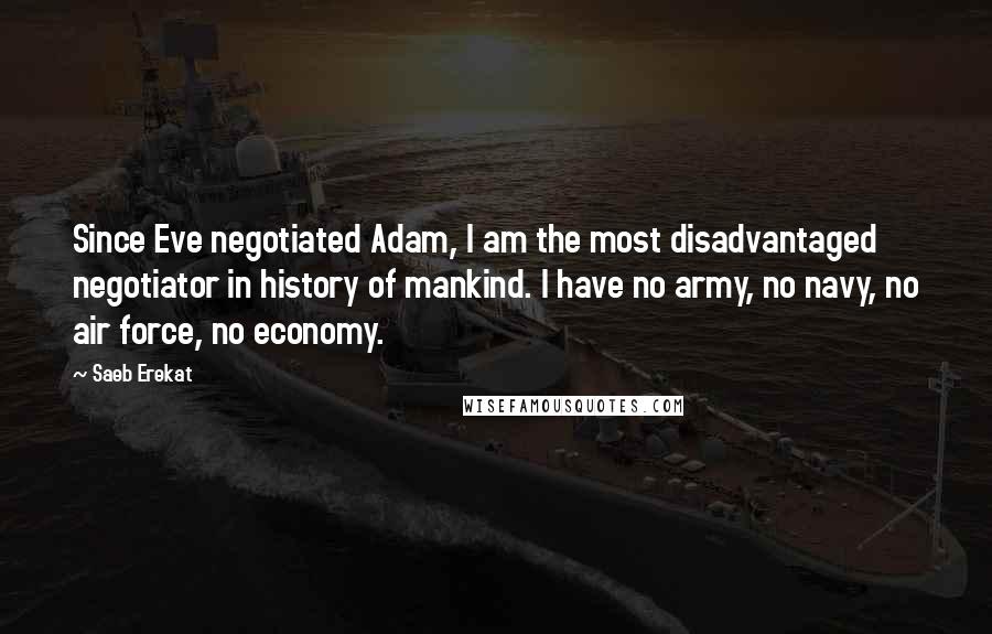 Saeb Erekat quotes: Since Eve negotiated Adam, I am the most disadvantaged negotiator in history of mankind. I have no army, no navy, no air force, no economy.
