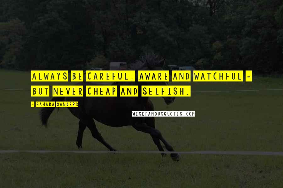 Sahara Sanders quotes: ALWAYS BE CAREFUL, AWARE AND WATCHFUL - BUT NEVER CHEAP AND SELFISH.