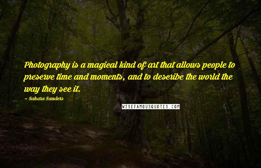 Sahara Sanders quotes: Photography is a magical kind of art that allows people to preserve time and moments, and to describe the world the way they see it. Sahara Sanders quotes: Photography is a magical kind of art that allows people to preserve time and moments, and to describe the world the way they see it.