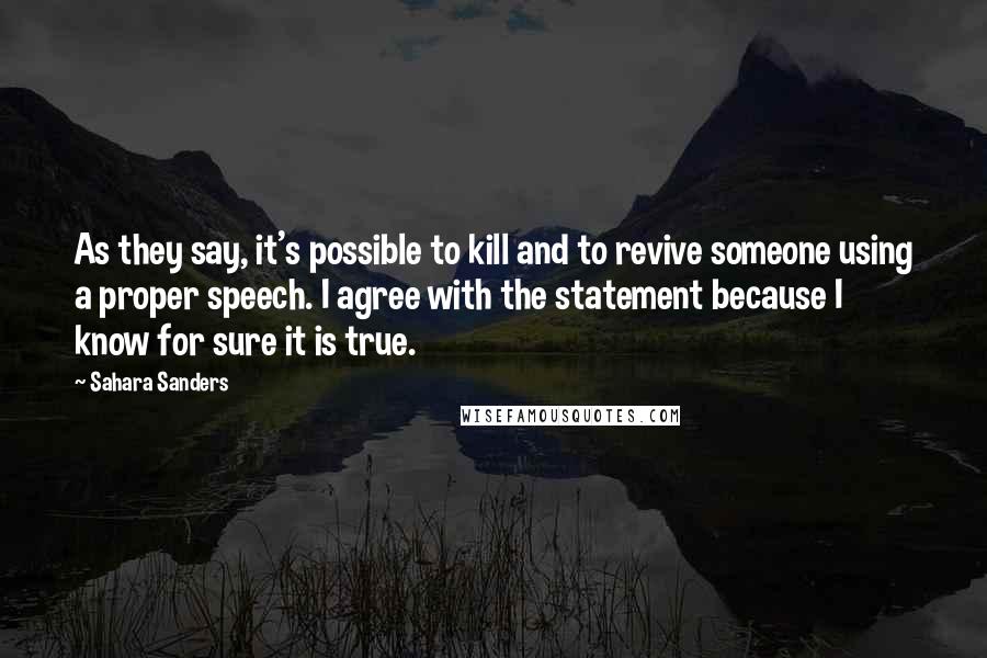 Sahara Sanders quotes: As they say, it's possible to kill and to revive someone using a proper speech. I agree with the statement because I know for sure it is true. Sahara Sanders quotes: As they say, it's possible to kill and to revive someone using a proper speech. I agree with the statement because I know for sure it is true.