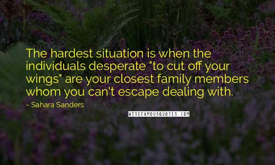 Sahara Sanders quotes: The hardest situation is when the individuals desperate "to cut off your wings" are your closest family members whom you can't escape dealing with. Sahara Sanders quotes: The hardest situation is when the individuals desperate "to cut off your wings" are your closest family members whom you can't escape dealing with.