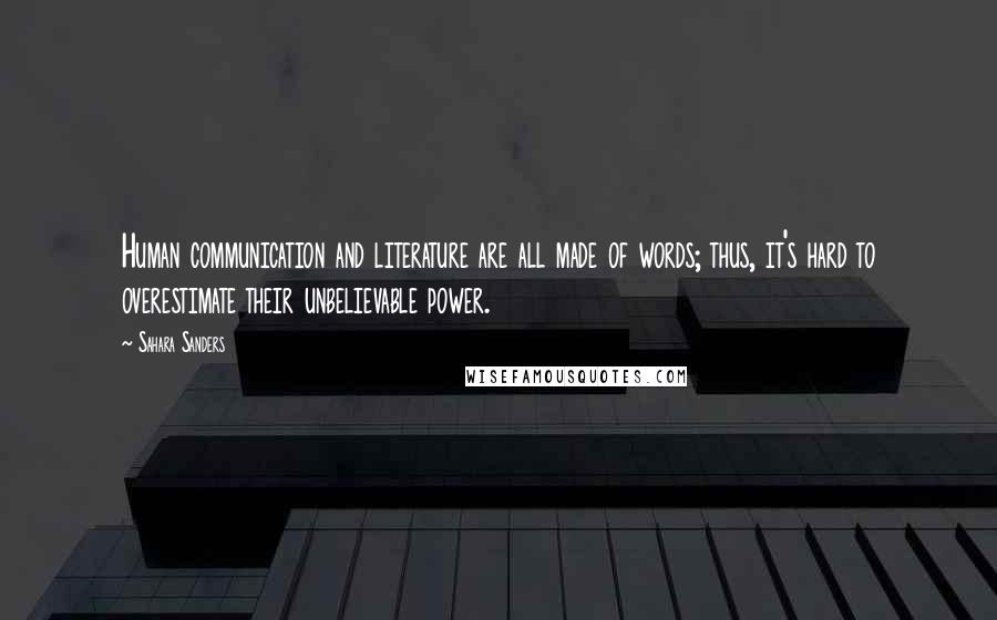 Sahara Sanders quotes: Human communication and literature are all made of words; thus, it's hard to overestimate their unbelievable power. Sahara Sanders quotes: Human communication and literature are all made of words; thus, it's hard to overestimate their unbelievable power.